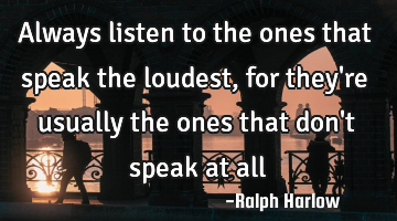 Always listen to the ones that speak the loudest, for they