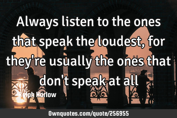 Always listen to the ones that speak the loudest, for they