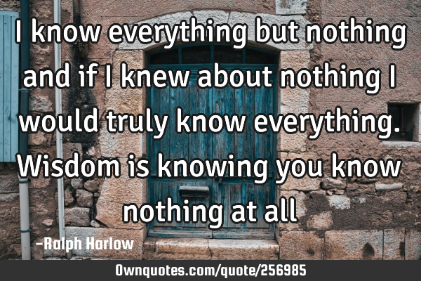 I know everything but nothing and if I knew about nothing I would truly know everything. Wisdom is