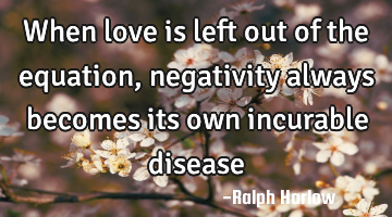 When love is left out of the equation, negativity always becomes its own incurable disease