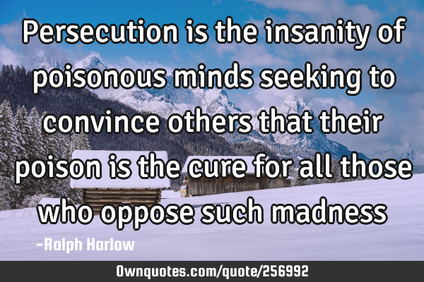 Persecution is the insanity of poisonous minds seeking to convince others that their poison is the