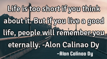 Life is too short if you think about it. But if you live a good life, people will remember you
