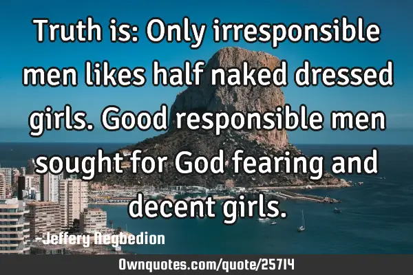 Truth is: Only irresponsible men likes half naked dressed girls. Good responsible men sought for G