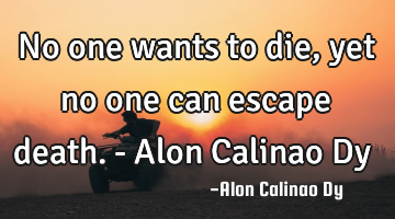 No one wants to die, yet no one can escape death.- Alon Calinao Dy