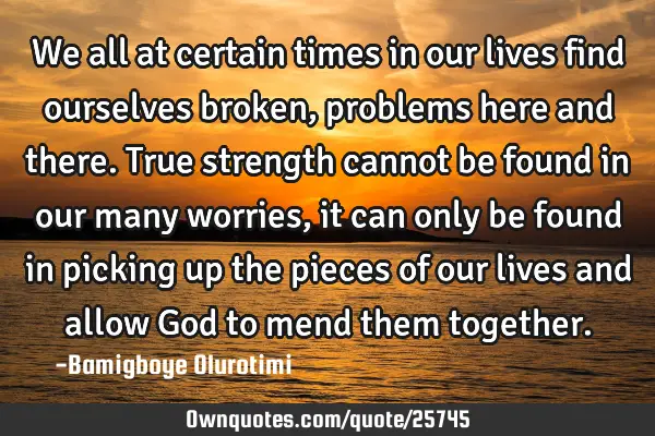 We all at certain times in our lives find ourselves broken, problems here and there. True strength
