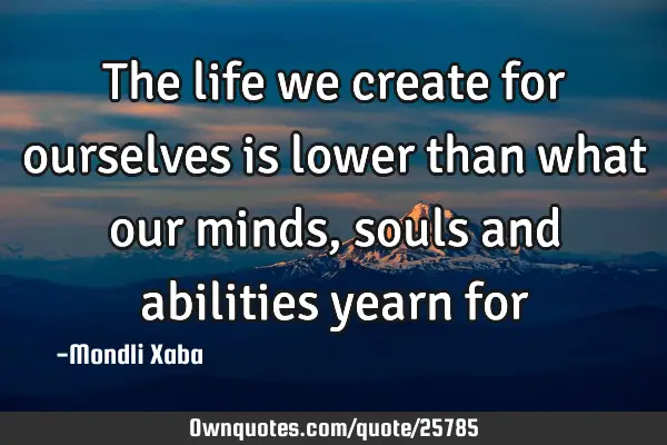 The life we create for ourselves is lower than what our minds,souls and abilities yearn