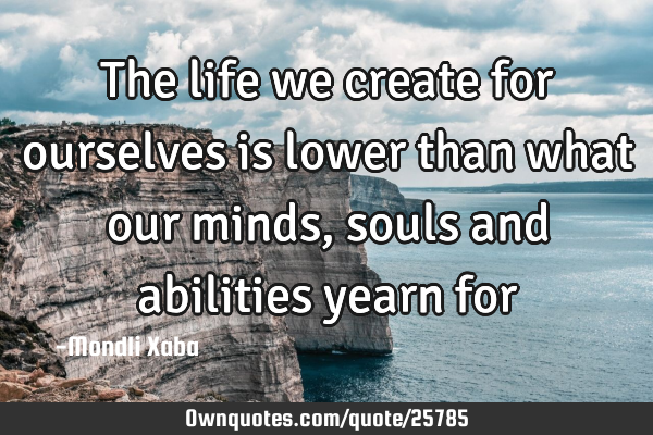 The life we create for ourselves is lower than what our minds,souls and abilities yearn