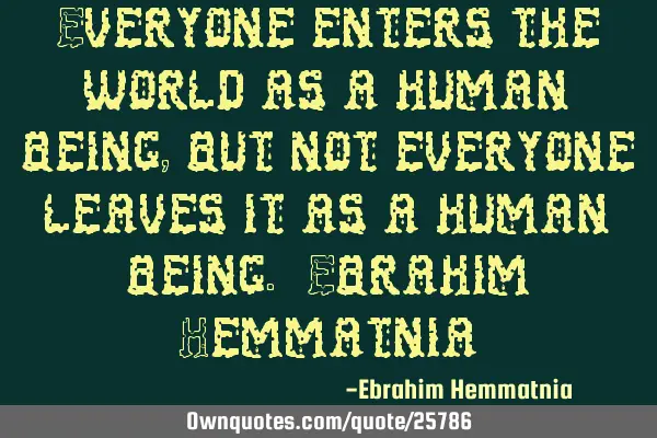 Everyone enters the world as a human being, but not everyone leaves it as a human being. Ebrahim H