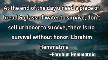 At the end of the day u need a piece of bread & glass of water to survive, don