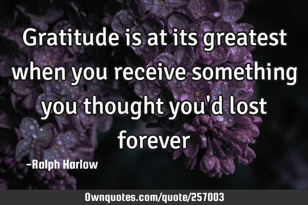 Gratitude is at its greatest when you receive something you thought you