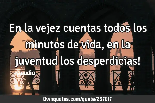 En la vejez cuentas todos los minutos de vida, en la juventud los desperdicias!