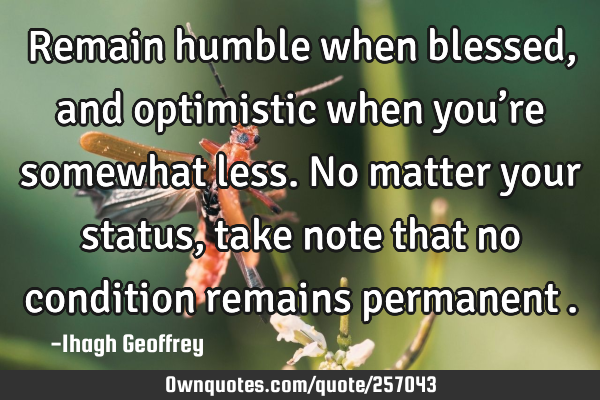 Remain humble when blessed, and optimistic when you’re somewhat less. No matter your status, take