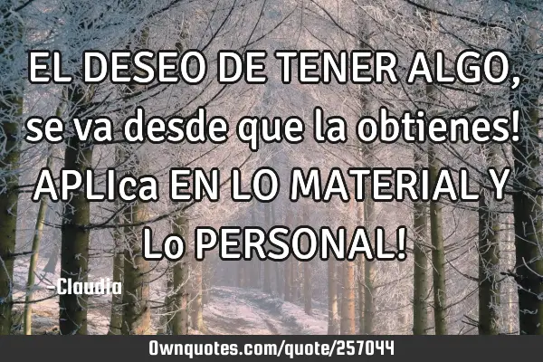 EL DESEO DE TENER ALGO,se va desde que la obtienes! APLIca EN LO MATERIAL Y Lo PERSONAL!