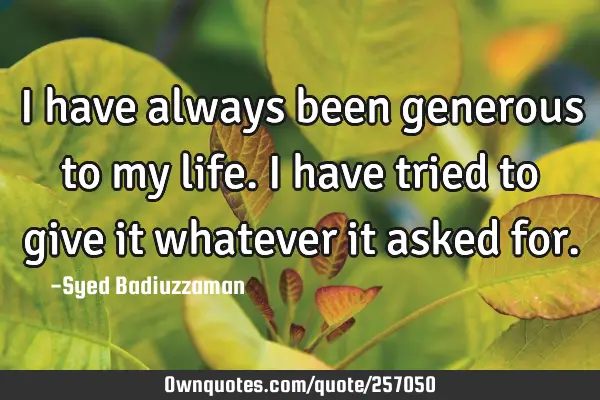 I have always been generous to my life. I have tried to give it whatever it asked