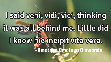 I said veni, vidi, vici, thinking it was all behind me. Little did I know hic incipit vita vera.