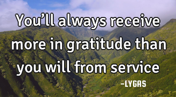 You’ll always receive more in gratitude than you will from service