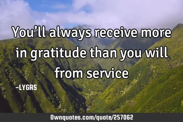 You’ll always receive more in gratitude than you will from