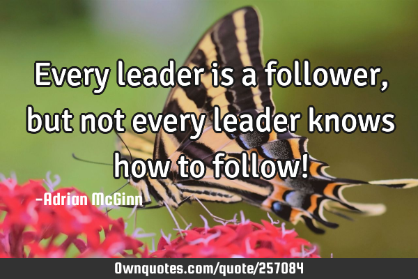 Every leader is a follower, but not every leader knows how to follow!