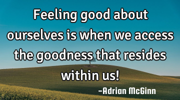 Feeling good about ourselves is when we access the goodness that resides within us!