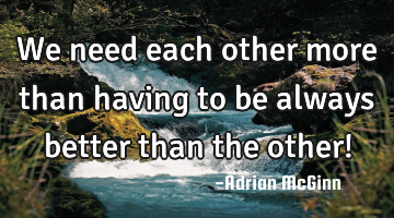 We need each other more than having to be always better than the other!