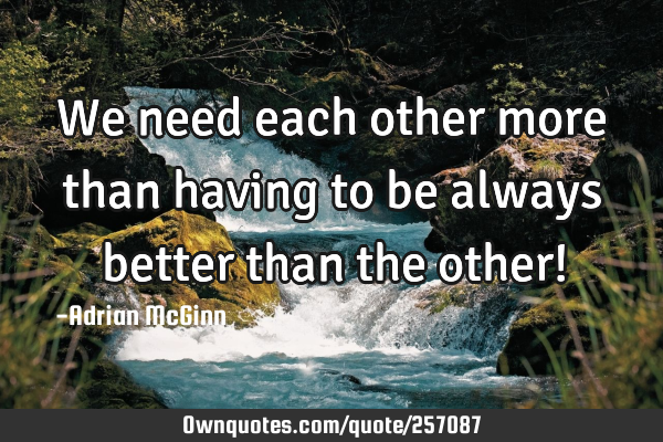 We need each other more than having to be always better than the other!