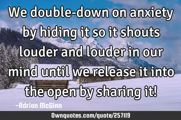 We double-down on anxiety by hiding it so it shouts louder and louder in our mind until we release