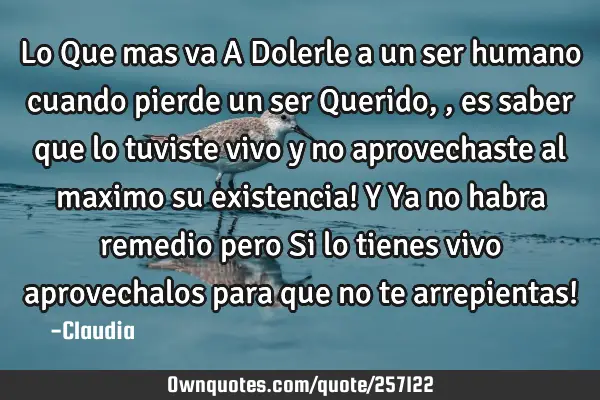 Lo Que mas va A Dolerle a un ser humano cuando pierde un ser Querido,,es saber que lo tuviste vivo