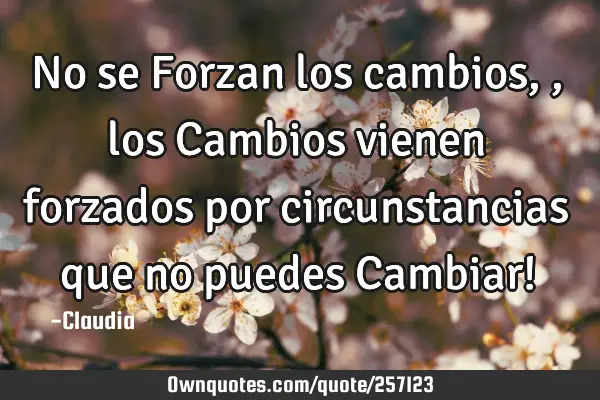 No se Forzan los cambios ,,los Cambios vienen forzados por circunstancias que no puedes Cambiar!