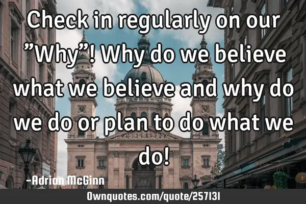 Check in regularly  on our ﻿”Why”! Why do we believe what we believe and why do we do or plan