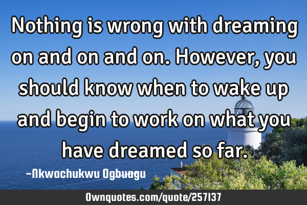 Nothing is wrong with dreaming on and on and on. However, you should know when to wake up and begin