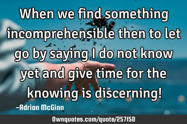 When we find something incomprehensible then to let go by saying I do not know yet and give time