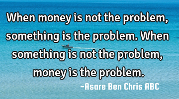 When money is not the problem, something is the problem.
When something is not the problem,money