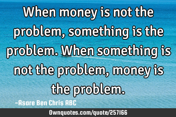 When money is not the problem, something is the problem.
When something is not the problem,money