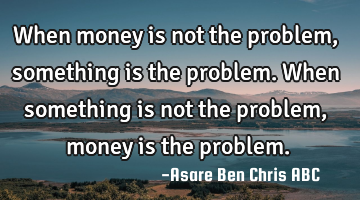 When money is not the problem, something is the problem.
When something is not the problem,money