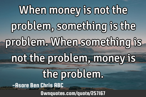 When money is not the problem, something is the problem.
When something is not the problem,money