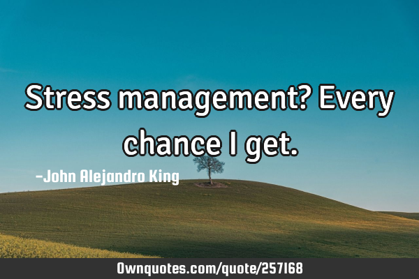 Stress management? Every chance I