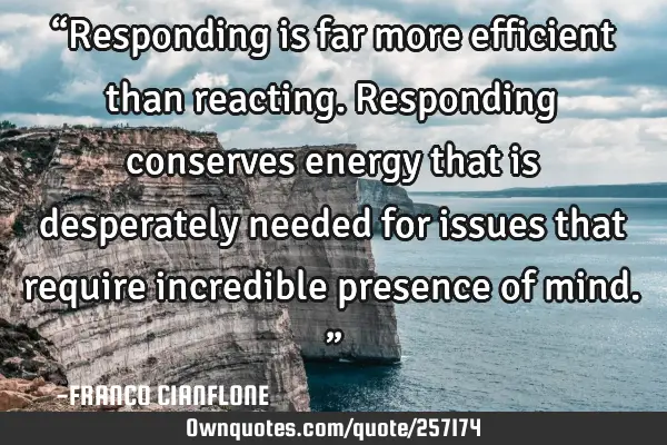 “Responding is far more efficient than reacting. Responding conserves energy that is desperately