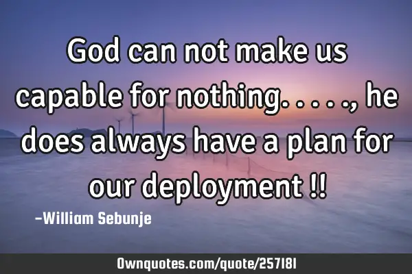 God can not make us capable for nothing....., he does always have a plan for our deployment  !!