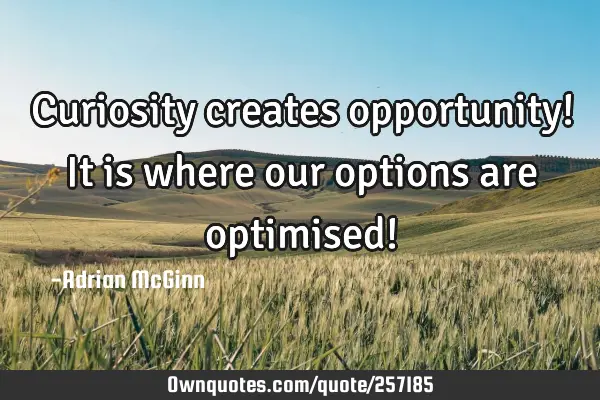 Curiosity creates opportunity! It is where our options are optimised!