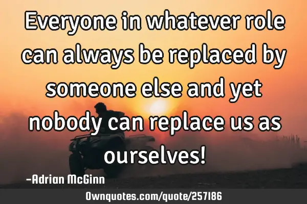 Everyone in whatever role can always be replaced by someone else and yet nobody can replace us as