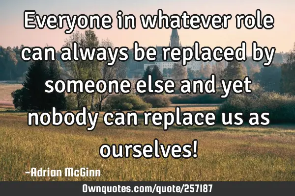 Everyone in whatever role can always be replaced by someone else and yet nobody can replace us as