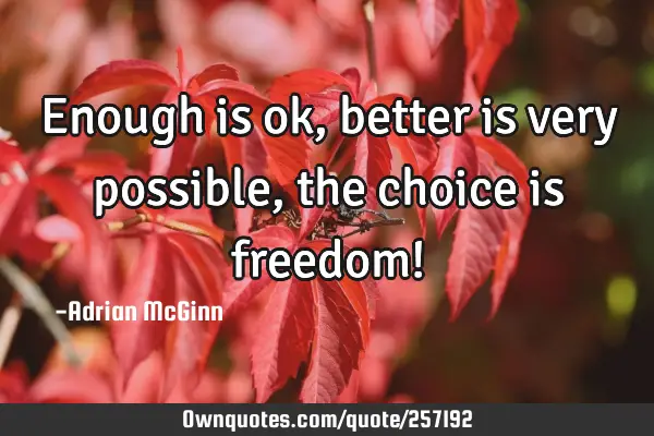 Enough is ok, better is very possible, the choice is freedom!