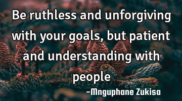 Be ruthless and unforgiving with your goals, but patient and understanding with people