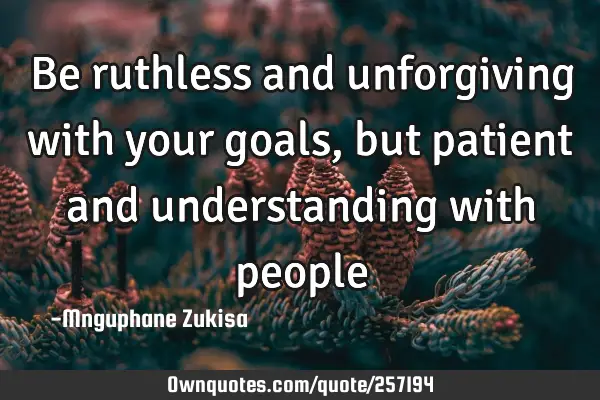 Be ruthless and unforgiving with your goals, but patient and understanding with