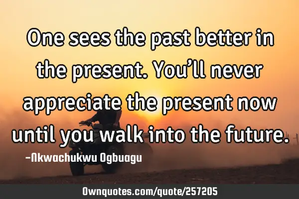 One sees the past better in the present. You’ll never appreciate the present now until you walk