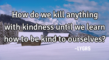 How do we kill anything with kindness until we learn how to be kind to ourselves?
