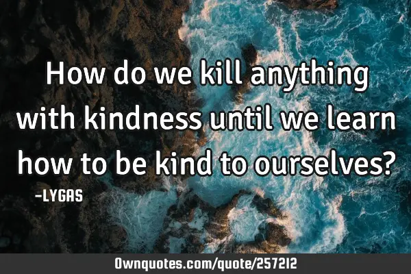 How do we kill anything with kindness until we learn how to be kind to ourselves?