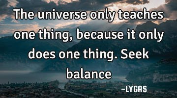 The universe only teaches one thing, because it only does one thing. Seek balance…