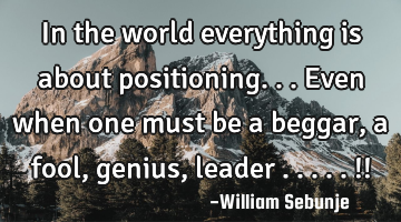 In the world everything is about positioning...even when one must be a beggar, a fool, genius,