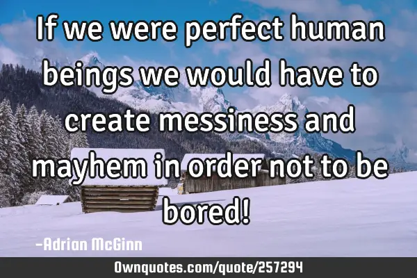 If we were perfect human beings we would have to create messiness and mayhem in order not to be